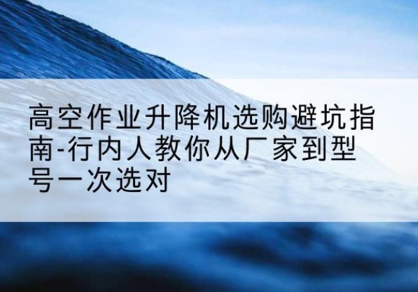 镇赉升降平台厂家-高空作业升降机选购避坑指南-行内人教你从厂家到型号一次选对