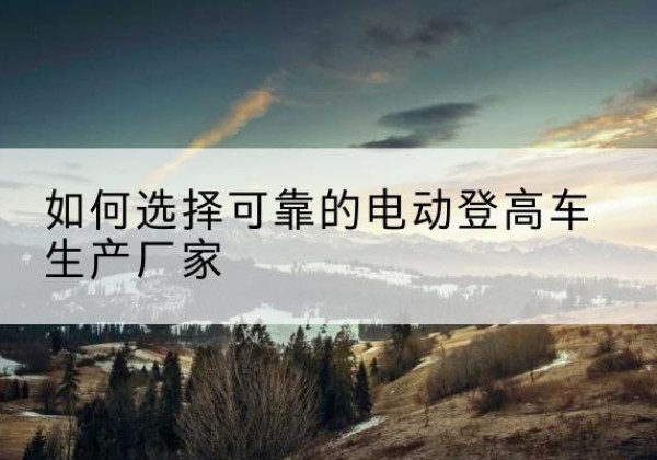 镇赉电动登高车厂家-如何选择可靠的电动登高车生产厂家