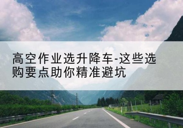 镇赉升降车厂家-高空作业选升降车-这些选购要点助你*避坑